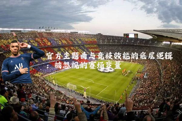 官方主题曲与竞技效能的底层逻辑:被忽视的赛场变量